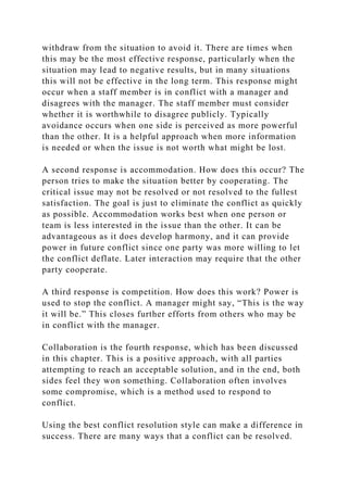 withdraw from the situation to avoid it. There are times when
this may be the most effective response, particularly when the
situation may lead to negative results, but in many situations
this will not be effective in the long term. This response might
occur when a staff member is in conflict with a manager and
disagrees with the manager. The staff member must consider
whether it is worthwhile to disagree publicly. Typically
avoidance occurs when one side is perceived as more powerful
than the other. It is a helpful approach when more information
is needed or when the issue is not worth what might be lost.
A second response is accommodation. How does this occur? The
person tries to make the situation better by cooperating. The
critical issue may not be resolved or not resolved to the fullest
satisfaction. The goal is just to eliminate the conflict as quickly
as possible. Accommodation works best when one person or
team is less interested in the issue than the other. It can be
advantageous as it does develop harmony, and it can provide
power in future conflict since one party was more willing to let
the conflict deflate. Later interaction may require that the other
party cooperate.
A third response is competition. How does this work? Power is
used to stop the conflict. A manager might say, “This is the way
it will be.” This closes further efforts from others who may be
in conflict with the manager.
Collaboration is the fourth response, which has been discussed
in this chapter. This is a positive approach, with all parties
attempting to reach an acceptable solution, and in the end, both
sides feel they won something. Collaboration often involves
some compromise, which is a method used to respond to
conflict.
Using the best conflict resolution style can make a difference in
success. There are many ways that a conflict can be resolved.
 
