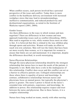 When conflict occurs, each person involved has a personal
perspective of the issue and conflict. Today there is more
conflict in the healthcare delivery environment with increased
workplace stress that may lead to misunderstandings,
ineffective communication, and reduced productivity and
dysfunctional organizations, as noted in the Institute of
Medicine reports (2001, 2004).
Gender Issues
Are there differences in the ways in which women and men
negotiate? There are differences in how women and men
approach leadership issues such as conflict (Greenberg, 2005).
Men tend to negotiate to win, while women focus more on what
is fair. It is believed that this is related to the way children play
through sports and activities. Women will make an effort to
reach win-win solutions. Men will test the limits that have been
set more overtly than women, so it is important for women to
ensure that limits are set and maintained. It is important, despite
the differences described, to avoid stereotyping.
Nurse-Physician Relationships
Though the nurse-physician relationship should be the strongest
relationship that nurses have to meet the needs of the patient, it
frequently is not. Both sides have a role in the inadequacies of
this relationship. Conflict does occur and this conflict can act as
a barrier to effective patient care. Collegial relationships are
those where there is equality of power and knowledge. In
contrast, collaborative relationships between nurses and
physicians focus on mutual power, but typically the physician’s
power is greater. The nurse’s power is based on the nurse’s
extended time with patients, experience, and knowledge. In
addition to power, this relationship requires respect and trust
between the nurse and physician. Due to these factors, it is a
complex relationship.
Nurses have long worked on teams, mostly with other nursing
 