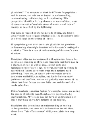 physicians?” The structure of work is different for physicians
and for nurses, and this has an impact on understanding,
communicating, collaborating, and coordinating. This
perspective identifies the key elements as sense of time, sense
of resources, unit of analysis, sense of mastery, and type of
rewards as described by the following:
The nurse is focused on shorter periods of time, and time is
usually short, with frequent interruptions. The physician’s sense
of time focuses on the course of illness.
If a physician gives a stat order, the physician has problems
understanding what might interfere with the nurse’s making this
a priority. There is a lack of understanding of the nurse’s work
structure.
Physicians often are not concerned with resources, though this
is certainly changing as physicians recognize that there may be
a shortage of staff as well as issues about costs and
reimbursement for care. They, however, may not be willing to
accept these factors as relevant when their patients need
something. There are, of course, other resources such as
equipment availability, supplies, and funds that can cause
problems and conflicts. Nurses are typically more aware of the
effect that these factors have on daily care and the work that
needs to be done.
Unit of analysis is another factor; for example, nurses are caring
for groups of patients even though care is supposed to be
individualized. Physicians may not have an understanding of
this if they have only a few patients in the hospital.
Physicians also do not have an understanding of nursing
delivery models, and often nurses themselves are not clear
about them. This affects nurses’ ability to explain how they
work.
 