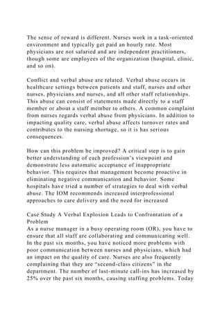 The sense of reward is different. Nurses work in a task-oriented
environment and typically get paid an hourly rate. Most
physicians are not salaried and are independent practitioners,
though some are employees of the organization (hospital, clinic,
and so on).
Conflict and verbal abuse are related. Verbal abuse occurs in
healthcare settings between patients and staff, nurses and other
nurses, physicians and nurses, and all other staff relationships.
This abuse can consist of statements made directly to a staff
member or about a staff member to others. A common complaint
from nurses regards verbal abuse from physicians. In addition to
impacting quality care, verbal abuse affects turnover rates and
contributes to the nursing shortage, so it is has serious
consequences.
How can this problem be improved? A critical step is to gain
better understanding of each profession’s viewpoint and
demonstrate less automatic acceptance of inappropriate
behavior. This requires that management become proactive in
eliminating negative communication and behavior. Some
hospitals have tried a number of strategies to deal with verbal
abuse. The IOM recommends increased interprofessional
approaches to care delivery and the need for increased
Case Study A Verbal Explosion Leads to Confrontation of a
Problem
As a nurse manager in a busy operating room (OR), you have to
ensure that all staff are collaborating and communicating well.
In the past six months, you have noticed more problems with
poor communication between nurses and physicians, which had
an impact on the quality of care. Nurses are also frequently
complaining that they are “second-class citizens” in the
department. The number of last-minute call-ins has increased by
25% over the past six months, causing staffing problems. Today
 
