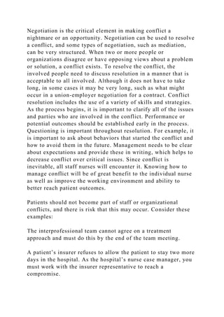 Negotiation is the critical element in making conflict a
nightmare or an opportunity. Negotiation can be used to resolve
a conflict, and some types of negotiation, such as mediation,
can be very structured. When two or more people or
organizations disagree or have opposing views about a problem
or solution, a conflict exists. To resolve the conflict, the
involved people need to discuss resolution in a manner that is
acceptable to all involved. Although it does not have to take
long, in some cases it may be very long, such as what might
occur in a union-employer negotiation for a contract. Conflict
resolution includes the use of a variety of skills and strategies.
As the process begins, it is important to clarify all of the issues
and parties who are involved in the conflict. Performance or
potential outcomes should be established early in the process.
Questioning is important throughout resolution. For example, it
is important to ask about behaviors that started the conflict and
how to avoid them in the future. Management needs to be clear
about expectations and provide these in writing, which helps to
decrease conflict over critical issues. Since conflict is
inevitable, all staff nurses will encounter it. Knowing how to
manage conflict will be of great benefit to the individual nurse
as well as improve the working environment and ability to
better reach patient outcomes.
Patients should not become part of staff or organizational
conflicts, and there is risk that this may occur. Consider these
examples:
The interprofessional team cannot agree on a treatment
approach and must do this by the end of the team meeting.
A patient’s insurer refuses to allow the patient to stay two more
days in the hospital. As the hospital’s nurse case manager, you
must work with the insurer representative to reach a
compromise.
 