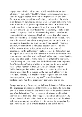 engagement of other clinicians, health administrators, and,
ultimately, the public” (p.117). Given these issues, how does
the nursing profession arrive at the right balance, one that
focuses on nursing and its professional role and needs, while
simultaneously developing nurses who can work collaboratively
with others to meet positive patient outcomes? Collaboration
requires an interactive process. If staff are not willing to
interact or have any other barrier to interaction, collaboration
cannot take place. Lack of understanding about the roles and
responsibilities of others and lack of respect for what others
have to contribute interferes with effective collaboration. How
much do nurses know about what physicians or social workers
or physical therapists or others do and vice versa? If there is
distrust, collaboration is hindered because distrust affects
willingness to share information, which is an integral
component in the collaborative relationship. Collaboration has
an impact on whether or not a team is effective or ineffective as
team members need to work with each other to develop effective
teams and also need to work with others external to the team.
Conflict may arise as teams and individual staff work together.
Conflict and conflict resolution are discussed in more detail
later in this chapter. Although each nurse must develop
individual expertise, this expertise must come together with
others’ expertise. Few nurses really can work effectively in
isolation. Nursing is a profession that requires contact with
others—patients, other nursing staff, other healthcare
professionals, families, community members, and so on.
Competencies and Strategies to Achieve Effective Collaboration
The increased emphasis on interprofessional teams to meet the
patient’s needs across the continuum of care requires effective
use of collaboration. The very nature of a team implies that
there is more than one idea or approach and not all can usually
be accomplished. Decisions need to be made, and this is where
collaboration comes into play. It is important to remember that
collaboration is also a critical factor in the nurse-patient
 