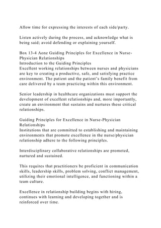 Allow time for expressing the interests of each side/party.
Listen actively during the process, and acknowledge what is
being said; avoid defending or explaining yourself.
Box 13-4 Aone Guiding Principles for Excellence in Nurse-
Physician Relationships
Introduction to the Guiding Principles
Excellent working relationships between nurses and physicians
are key to creating a productive, safe, and satisfying practice
environment. The patient and the patient’s family benefit from
care delivered by a team practicing within this environment.
Senior leadership in healthcare organizations must support the
development of excellent relationships and, more importantly,
create an environment that sustains and nurtures these critical
relationships.
Guiding Principles for Excellence in Nurse-Physician
Relationships
Institutions that are committed to establishing and maintaining
environments that promote excellence in the nurse/physician
relationship adhere to the following principles.
Interdisciplinary collaborative relationships are promoted,
nurtured and sustained.
This requires that practitioners be proficient in communication
skills, leadership skills, problem solving, conflict management,
utilizing their emotional intelligence, and functioning within a
team culture.
Excellence in relationship building begins with hiring,
continues with learning and developing together and is
reinforced over time.
 