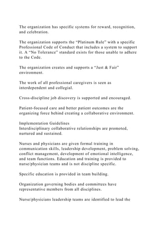 The organization has specific systems for reward, recognition,
and celebration.
The organization supports the “Platinum Rule” with a specific
Professional Code of Conduct that includes a system to support
it. A “No Tolerance” standard exists for those unable to adhere
to the Code.
The organization creates and supports a “Just & Fair”
environment.
The work of all professional caregivers is seen as
interdependent and collegial.
Cross-discipline job discovery is supported and encouraged.
Patient-focused care and better patient outcomes are the
organizing force behind creating a collaborative environment.
Implementation Guidelines
Interdisciplinary collaborative relationships are promoted,
nurtured and sustained.
Nurses and physicians are given formal training in
communication skills, leadership development, problem solving,
conflict management, development of emotional intelligence,
and team functions. Education and training is provided to
nurse/physician teams and is not discipline specific.
Specific education is provided in team building.
Organization governing bodies and committees have
representative members from all disciplines.
Nurse/physicians leadership teams are identified to lead the
 