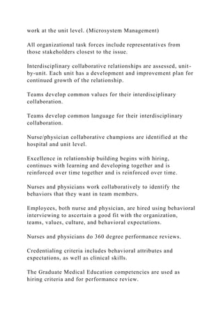 work at the unit level. (Microsystem Management)
All organizational task forces include representatives from
those stakeholders closest to the issue.
Interdisciplinary collaborative relationships are assessed, unit-
by-unit. Each unit has a development and improvement plan for
continued growth of the relationship.
Teams develop common values for their interdisciplinary
collaboration.
Teams develop common language for their interdisciplinary
collaboration.
Nurse/physician collaborative champions are identified at the
hospital and unit level.
Excellence in relationship building begins with hiring,
continues with learning and developing together and is
reinforced over time together and is reinforced over time.
Nurses and physicians work collaboratively to identify the
behaviors that they want in team members.
Employees, both nurse and physician, are hired using behavioral
interviewing to ascertain a good fit with the organization,
teams, values, culture, and behavioral expectations.
Nurses and physicians do 360 degree performance reviews.
Credentialing criteria includes behavioral attributes and
expectations, as well as clinical skills.
The Graduate Medical Education competencies are used as
hiring criteria and for performance review.
 