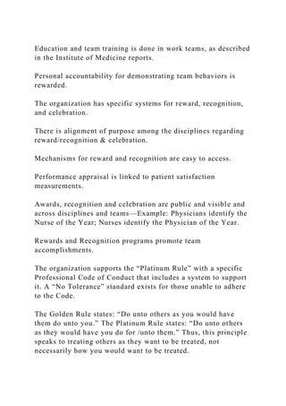 Education and team training is done in work teams, as described
in the Institute of Medicine reports.
Personal accountability for demonstrating team behaviors is
rewarded.
The organization has specific systems for reward, recognition,
and celebration.
There is alignment of purpose among the disciplines regarding
reward/recognition & celebration.
Mechanisms for reward and recognition are easy to access.
Performance appraisal is linked to patient satisfaction
measurements.
Awards, recognition and celebration are public and visible and
across disciplines and teams—Example: Physicians identify the
Nurse of the Year; Nurses identify the Physician of the Year.
Rewards and Recognition programs promote team
accomplishments.
The organization supports the “Platinum Rule” with a specific
Professional Code of Conduct that includes a system to support
it. A “No Tolerance” standard exists for those unable to adhere
to the Code.
The Golden Rule states: “Do unto others as you would have
them do unto you.” The Platinum Rule states: “Do unto others
as they would have you do for /unto them.” Thus, this principle
speaks to treating others as they want to be treated, not
necessarily how you would want to be treated.
 