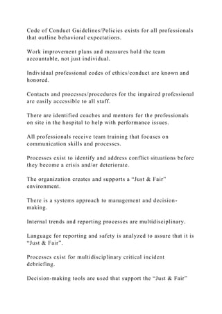 Code of Conduct Guidelines/Policies exists for all professionals
that outline behavioral expectations.
Work improvement plans and measures hold the team
accountable, not just individual.
Individual professional codes of ethics/conduct are known and
honored.
Contacts and processes/procedures for the impaired professional
are easily accessible to all staff.
There are identified coaches and mentors for the professionals
on site in the hospital to help with performance issues.
All professionals receive team training that focuses on
communication skills and processes.
Processes exist to identify and address conflict situations before
they become a crisis and/or deteriorate.
The organization creates and supports a “Just & Fair”
environment.
There is a systems approach to management and decision-
making.
Internal trends and reporting processes are multidisciplinary.
Language for reporting and safety is analyzed to assure that it is
“Just & Fair”.
Processes exist for multidisciplinary critical incident
debriefing.
Decision-making tools are used that support the “Just & Fair”
 