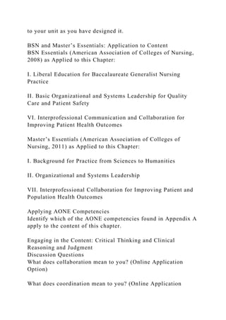 to your unit as you have designed it.
BSN and Master’s Essentials: Application to Content
BSN Essentials (American Association of Colleges of Nursing,
2008) as Applied to this Chapter:
I. Liberal Education for Baccalaureate Generalist Nursing
Practice
II. Basic Organizational and Systems Leadership for Quality
Care and Patient Safety
VI. Interprofessional Communication and Collaboration for
Improving Patient Health Outcomes
Master’s Essentials (American Association of Colleges of
Nursing, 2011) as Applied to this Chapter:
I. Background for Practice from Sciences to Humanities
II. Organizational and Systems Leadership
VII. Interprofessional Collaboration for Improving Patient and
Population Health Outcomes
Applying AONE Competencies
Identify which of the AONE competencies found in Appendix A
apply to the content of this chapter.
Engaging in the Content: Critical Thinking and Clinical
Reasoning and Judgment
Discussion Questions
What does collaboration mean to you? (Online Application
Option)
What does coordination mean to you? (Online Application
 