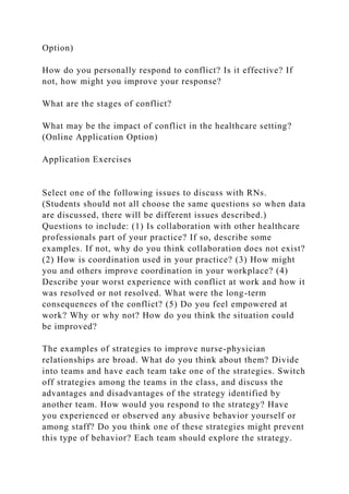 Option)
How do you personally respond to conflict? Is it effective? If
not, how might you improve your response?
What are the stages of conflict?
What may be the impact of conflict in the healthcare setting?
(Online Application Option)
Application Exercises
Select one of the following issues to discuss with RNs.
(Students should not all choose the same questions so when data
are discussed, there will be different issues described.)
Questions to include: (1) Is collaboration with other healthcare
professionals part of your practice? If so, describe some
examples. If not, why do you think collaboration does not exist?
(2) How is coordination used in your practice? (3) How might
you and others improve coordination in your workplace? (4)
Describe your worst experience with conflict at work and how it
was resolved or not resolved. What were the long-term
consequences of the conflict? (5) Do you feel empowered at
work? Why or why not? How do you think the situation could
be improved?
The examples of strategies to improve nurse-physician
relationships are broad. What do you think about them? Divide
into teams and have each team take one of the strategies. Switch
off strategies among the teams in the class, and discuss the
advantages and disadvantages of the strategy identified by
another team. How would you respond to the strategy? Have
you experienced or observed any abusive behavior yourself or
among staff? Do you think one of these strategies might prevent
this type of behavior? Each team should explore the strategy.
 