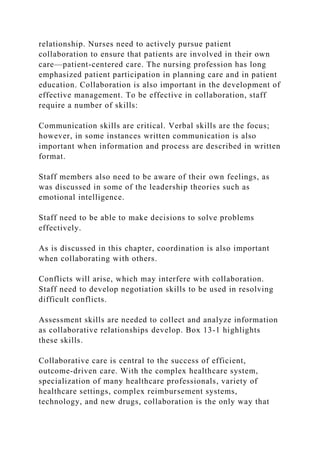 relationship. Nurses need to actively pursue patient
collaboration to ensure that patients are involved in their own
care—patient-centered care. The nursing profession has long
emphasized patient participation in planning care and in patient
education. Collaboration is also important in the development of
effective management. To be effective in collaboration, staff
require a number of skills:
Communication skills are critical. Verbal skills are the focus;
however, in some instances written communication is also
important when information and process are described in written
format.
Staff members also need to be aware of their own feelings, as
was discussed in some of the leadership theories such as
emotional intelligence.
Staff need to be able to make decisions to solve problems
effectively.
As is discussed in this chapter, coordination is also important
when collaborating with others.
Conflicts will arise, which may interfere with collaboration.
Staff need to develop negotiation skills to be used in resolving
difficult conflicts.
Assessment skills are needed to collect and analyze information
as collaborative relationships develop. Box 13-1 highlights
these skills.
Collaborative care is central to the success of efficient,
outcome-driven care. With the complex healthcare system,
specialization of many healthcare professionals, variety of
healthcare settings, complex reimbursement systems,
technology, and new drugs, collaboration is the only way that
 