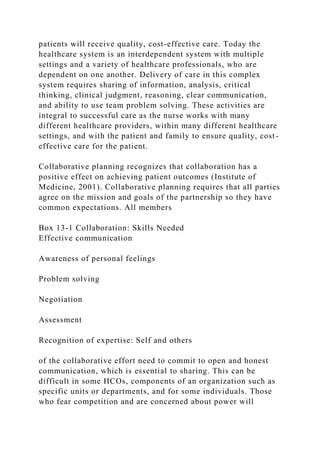 patients will receive quality, cost-effective care. Today the
healthcare system is an interdependent system with multiple
settings and a variety of healthcare professionals, who are
dependent on one another. Delivery of care in this complex
system requires sharing of information, analysis, critical
thinking, clinical judgment, reasoning, clear communication,
and ability to use team problem solving. These activities are
integral to successful care as the nurse works with many
different healthcare providers, within many different healthcare
settings, and with the patient and family to ensure quality, cost-
effective care for the patient.
Collaborative planning recognizes that collaboration has a
positive effect on achieving patient outcomes (Institute of
Medicine, 2001). Collaborative planning requires that all parties
agree on the mission and goals of the partnership so they have
common expectations. All members
Box 13-1 Collaboration: Skills Needed
Effective communication
Awareness of personal feelings
Problem solving
Negotiation
Assessment
Recognition of expertise: Self and others
of the collaborative effort need to commit to open and honest
communication, which is essential to sharing. This can be
difficult in some HCOs, components of an organization such as
specific units or departments, and for some individuals. Those
who fear competition and are concerned about power will
 