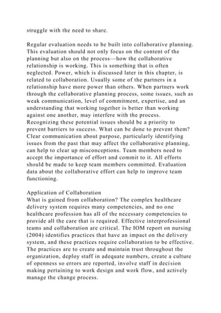 struggle with the need to share.
Regular evaluation needs to be built into collaborative planning.
This evaluation should not only focus on the content of the
planning but also on the process—how the collaborative
relationship is working. This is something that is often
neglected. Power, which is discussed later in this chapter, is
related to collaboration. Usually some of the partners in a
relationship have more power than others. When partners work
through the collaborative planning process, some issues, such as
weak communication, level of commitment, expertise, and an
understanding that working together is better than working
against one another, may interfere with the process.
Recognizing these potential issues should be a priority to
prevent barriers to success. What can be done to prevent them?
Clear communication about purpose, particularly identifying
issues from the past that may affect the collaborative planning,
can help to clear up misconceptions. Team members need to
accept the importance of effort and commit to it. All efforts
should be made to keep team members committed. Evaluation
data about the collaborative effort can help to improve team
functioning.
Application of Collaboration
What is gained from collaboration? The complex healthcare
delivery system requires many competencies, and no one
healthcare profession has all of the necessary competencies to
provide all the care that is required. Effective interprofessional
teams and collaboration are critical. The IOM report on nursing
(2004) identifies practices that have an impact on the delivery
system, and these practices require collaboration to be effective.
The practices are to create and maintain trust throughout the
organization, deploy staff in adequate numbers, create a culture
of openness so errors are reported, involve staff in decision
making pertaining to work design and work flow, and actively
manage the change process.
 
