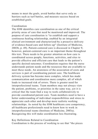 means to meet the goals, avoid battles that serve only as
barriers such as turf battles, and measure success based on
established goals.
Coordination
The IOM identifies care coordination as one of the critical
priority areas of care that need be monitored and improved. The
purpose of care coordination is “to establish and support a
continuous healing relationship, enabled by an integrated
clinical environment and characterized by a proactive delivery
of evidence-based care and follow-up” (Institute of Medicine,
2003b, p. 49). Patient-centered care is discussed in Chapter 9;
however, patient-centered care is an important theme throughout
this text. There needs to be greater attention on how care is
coordinated across people, functions, activities, and sites to
provide effective and efficient care that leads to the patient’s
specific desired outcomes. Coordination requires that the nurse
understands patient needs and the resources that are available to
meet these needs. An awareness of the association of costs and
services is part of coordinating patient care. The healthcare
delivery system has become more complex, which has made
communication and coordination more complex, all of which
leads to increased risk of errors. There is greater need for
interprofessional teams. Team members may not always view
the patient, problems, or priorities in the same way, yet it is
critical that the team find a way to work collaboratively to
provide coordinated patient care. Team members need to have a
better understanding of individual responsibilities and stress to
appreciate each other and develop more realistic working
relationships. As noted by the IOM healthcare core competency,
all healthcare professionals need to know how to work in
interprofessional teams (Institute of Medicine, 2003a).
Recognizing this will make coordination less frustrating.
Key Definitions Related to Coordination
Coordination is the process of working to see that “the pieces
 