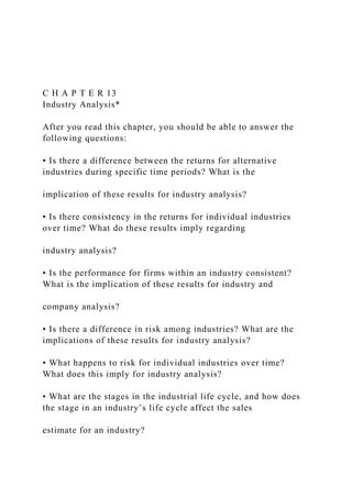 C H A P T E R 13
Industry Analysis*
After you read this chapter, you should be able to answer the
following questions:
• Is there a difference between the returns for alternative
industries during specific time periods? What is the
implication of these results for industry analysis?
• Is there consistency in the returns for individual industries
over time? What do these results imply regarding
industry analysis?
• Is the performance for firms within an industry consistent?
What is the implication of these results for industry and
company analysis?
• Is there a difference in risk among industries? What are the
implications of these results for industry analysis?
• What happens to risk for individual industries over time?
What does this imply for industry analysis?
• What are the stages in the industrial life cycle, and how does
the stage in an industry’s life cycle affect the sales
estimate for an industry?
 