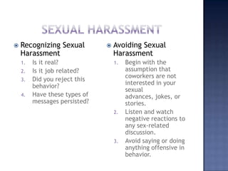 Sexual HarassmentRecognizing Sexual HarassmentIs it real?Is it job related?Did you reject this behavior?Have these types of messages persisted?Avoiding Sexual HarassmentBegin with the assumption that coworkers are not interested in your sexual advances, jokes, or stories.Listen and watch negative reactions to any sex-related discussion.Avoid saying or doing anything offensive in behavior.