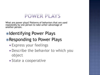 Power playsWhat are power plays? Patterns of behaviors that are used repeatedly by one person to take unfair advantage of another person.Identifying Power PlaysResponding to Power PlaysExpress your feelingsDescribe the behavior to which you objectState a cooperative
