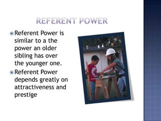 Referent PowerReferent Power is similar to a the power an older sibling has over the younger one.Referent Power depends greatly on attractiveness and prestige  