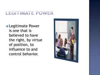Legitimate PowerLegitimate Power is one that is believed to have the right, by virtue of position, to influence to and control behavior.