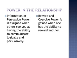 Power in the relationshipInformation or Persuasion Power is assigned when others see you as having the ability to communicate logically and persuasively.Reward and Coercive Power is gained when one has the ability to reward another.