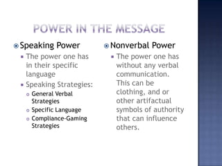 Power in the messageSpeaking PowerThe power one has in their specific languageSpeaking Strategies:General Verbal StrategiesSpecific LanguageCompliance-Gaming StrategiesNonverbal PowerThe power one has without any verbal communication. This can be clothing, and or other artifactualsymbols of authority that can influence others.