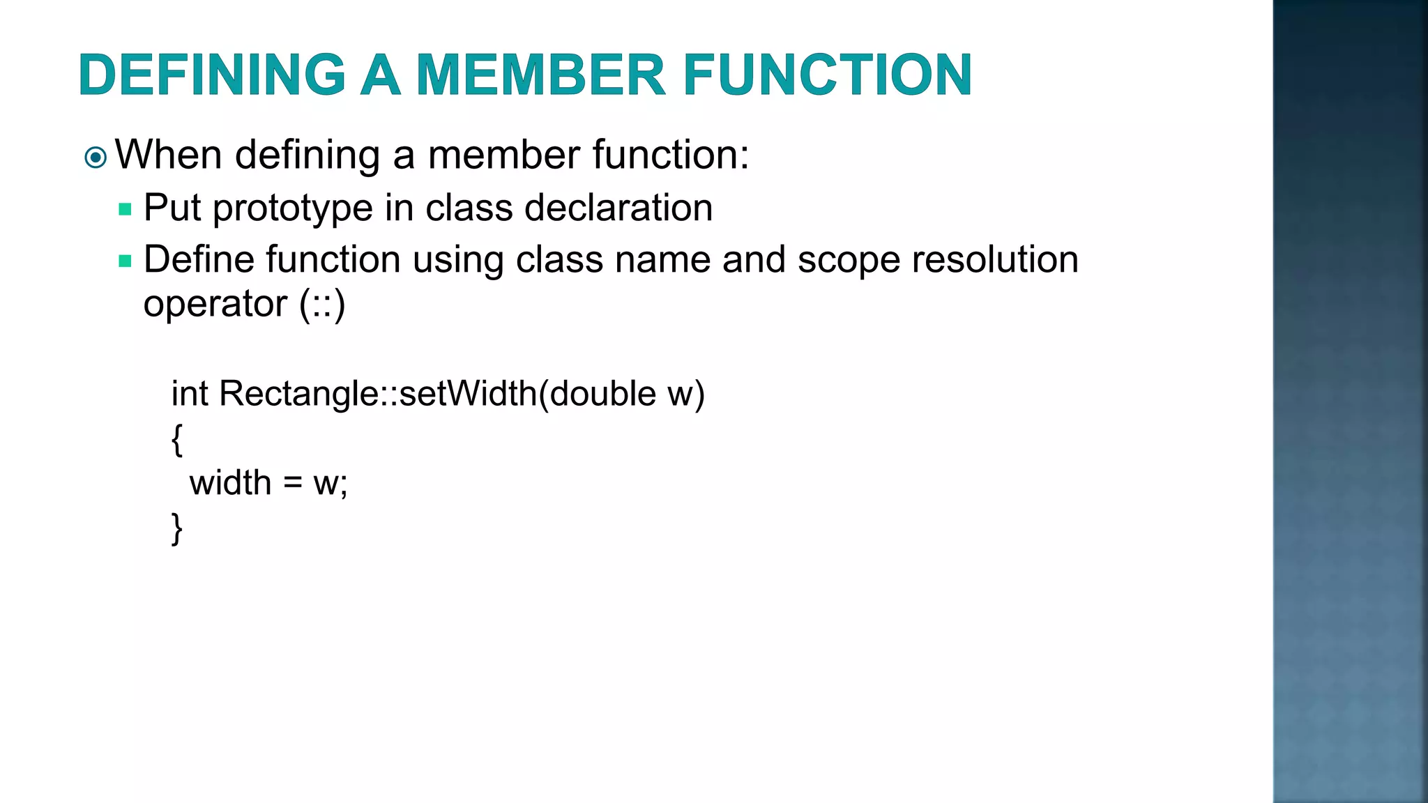  When defining a member function:  Put prototype in class declaration  Define function using class name and scope resolution operator (::) int Rectangle::setWidth(double w) { width = w; } 