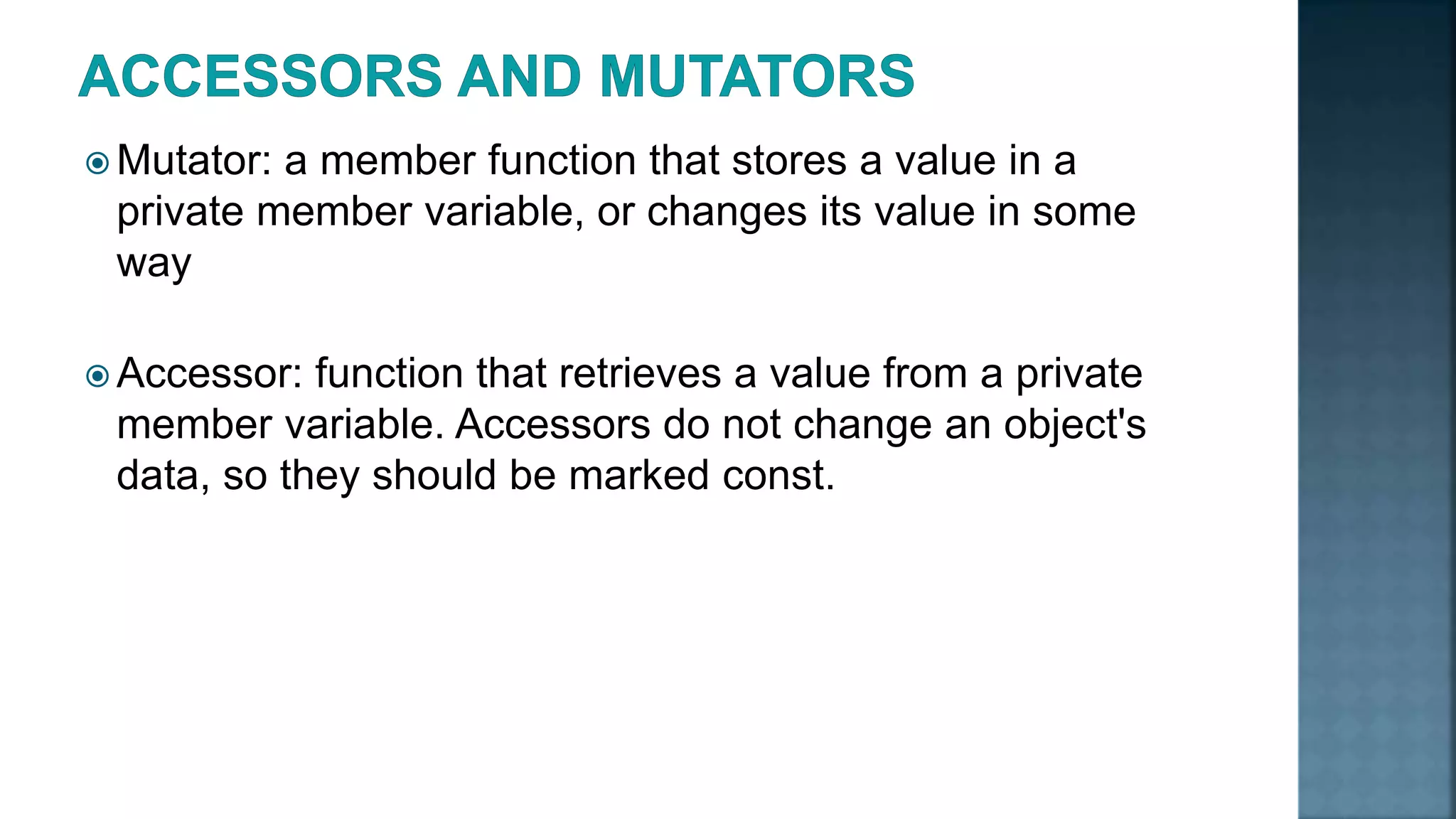  Mutator: a member function that stores a value in a private member variable, or changes its value in some way  Accessor: function that retrieves a value from a private member variable. Accessors do not change an object's data, so they should be marked const. 