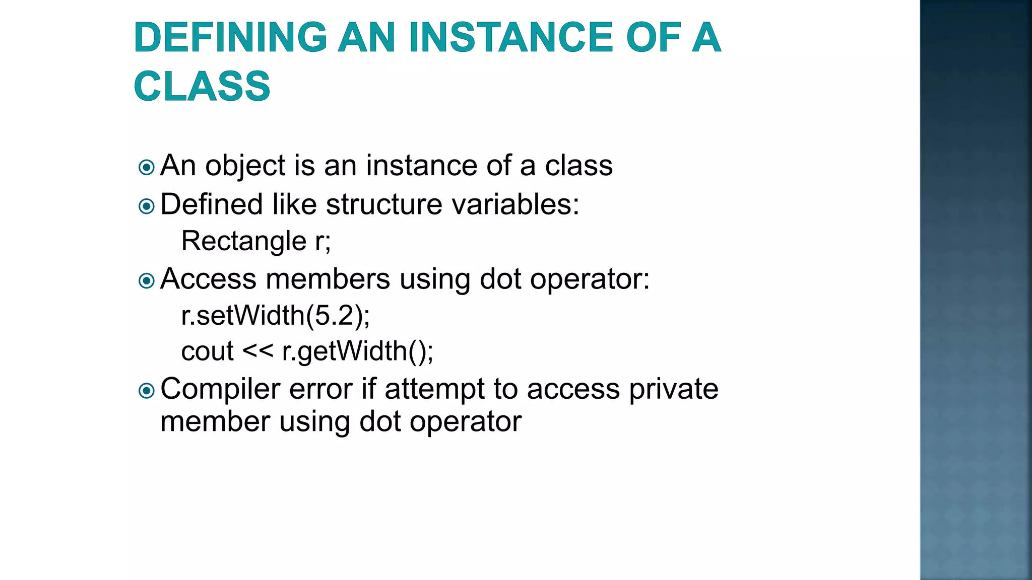  An object is an instance of a class  Defined like structure variables: Rectangle r;  Access members using dot operator: r.setWidth(5.2); cout << r.getWidth();  Compiler error if attempt to access private member using dot operator 