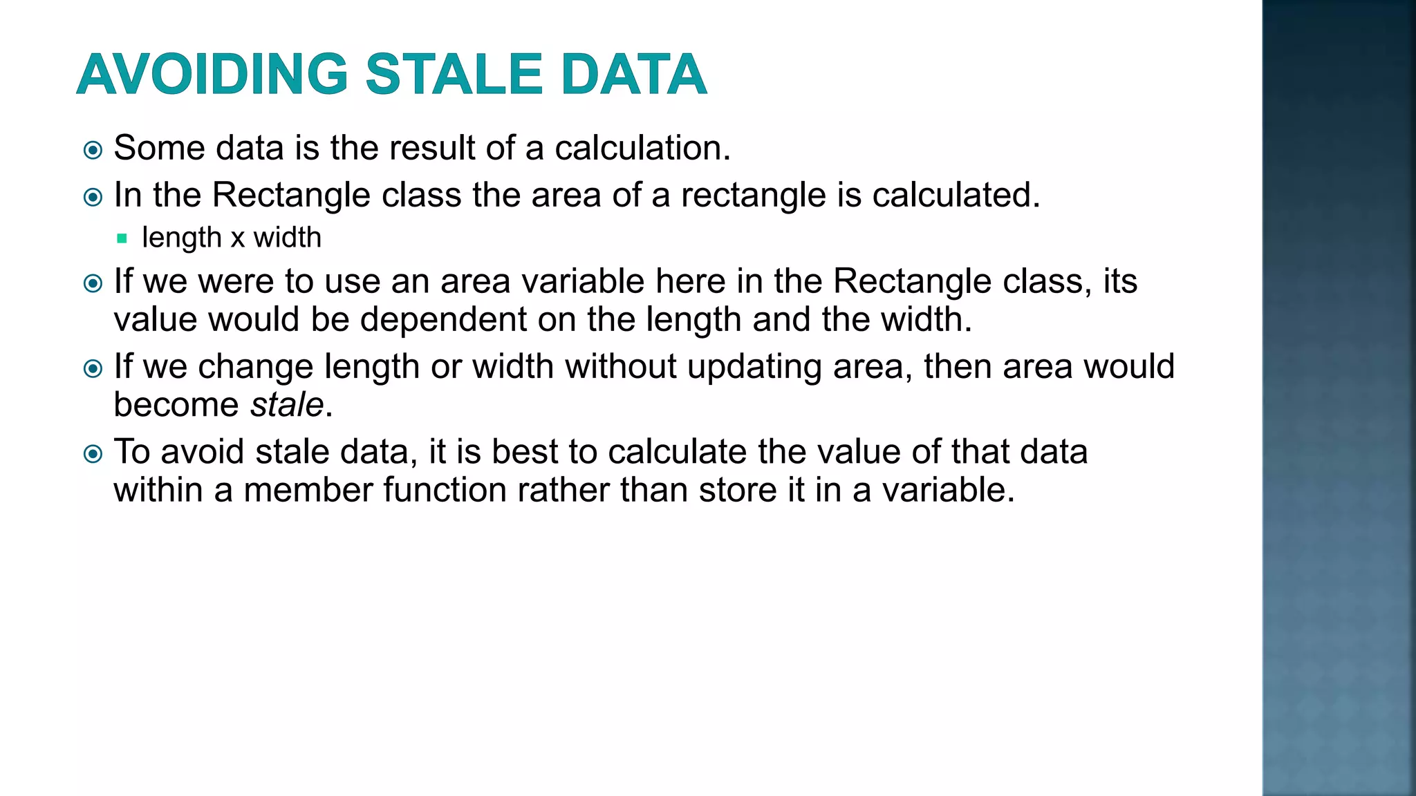  Some data is the result of a calculation.  In the Rectangle class the area of a rectangle is calculated.  length x width  If we were to use an area variable here in the Rectangle class, its value would be dependent on the length and the width.  If we change length or width without updating area, then area would become stale.  To avoid stale data, it is best to calculate the value of that data within a member function rather than store it in a variable. 