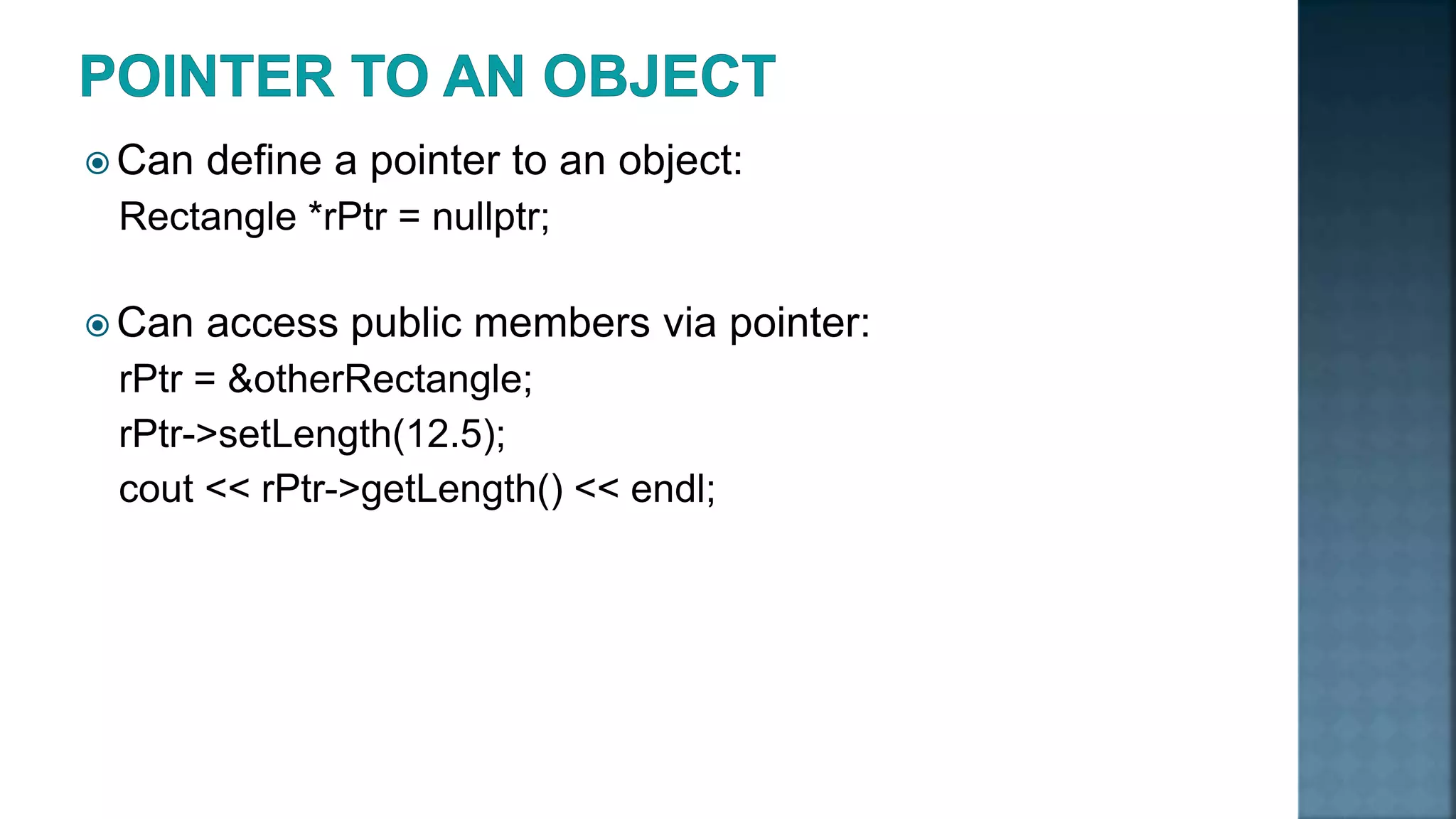  Can define a pointer to an object: Rectangle *rPtr = nullptr;  Can access public members via pointer: rPtr = &otherRectangle; rPtr->setLength(12.5); cout << rPtr->getLength() << endl; 
