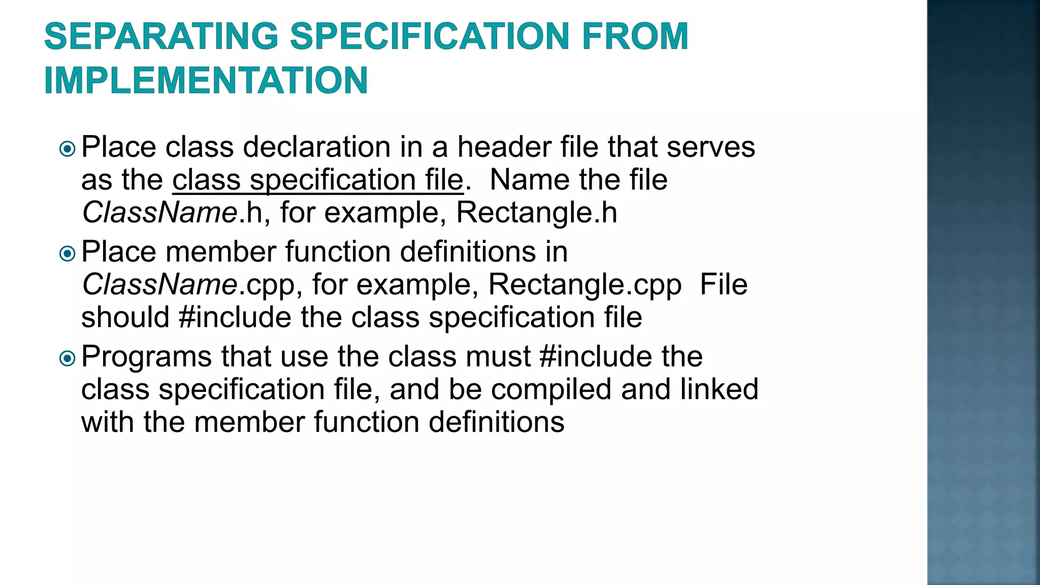  Place class declaration in a header file that serves as the class specification file. Name the file ClassName.h, for example, Rectangle.h  Place member function definitions in ClassName.cpp, for example, Rectangle.cpp File should #include the class specification file  Programs that use the class must #include the class specification file, and be compiled and linked with the member function definitions 
