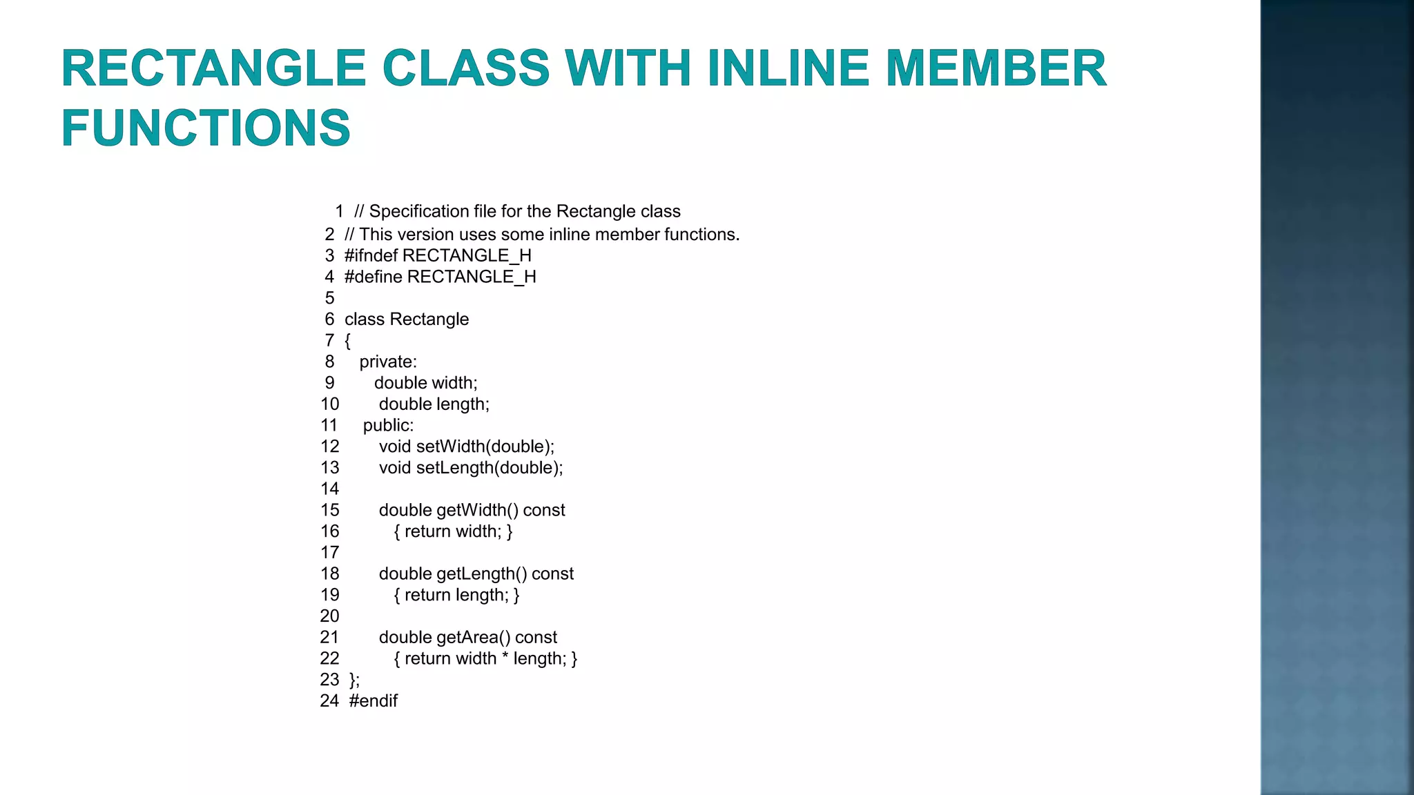 1 // Specification file for the Rectangle class 2 // This version uses some inline member functions. 3 #ifndef RECTANGLE_H 4 #define RECTANGLE_H 5 6 class Rectangle 7 { 8 private: 9 double width; 10 double length; 11 public: 12 void setWidth(double); 13 void setLength(double); 14 15 double getWidth() const 16 { return width; } 17 18 double getLength() const 19 { return length; } 20 21 double getArea() const 22 { return width * length; } 23 }; 24 #endif 