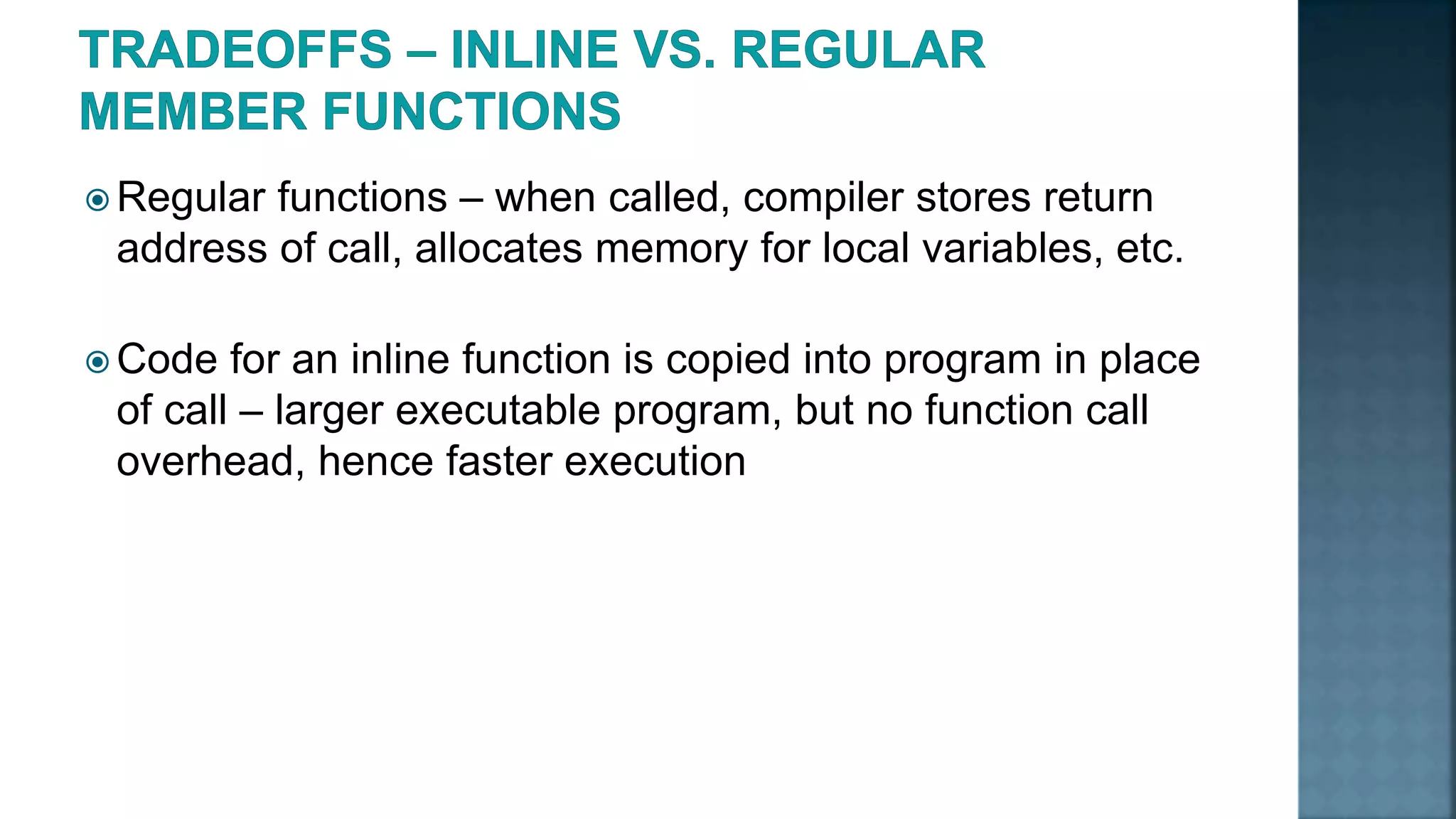  Regular functions – when called, compiler stores return address of call, allocates memory for local variables, etc.  Code for an inline function is copied into program in place of call – larger executable program, but no function call overhead, hence faster execution 
