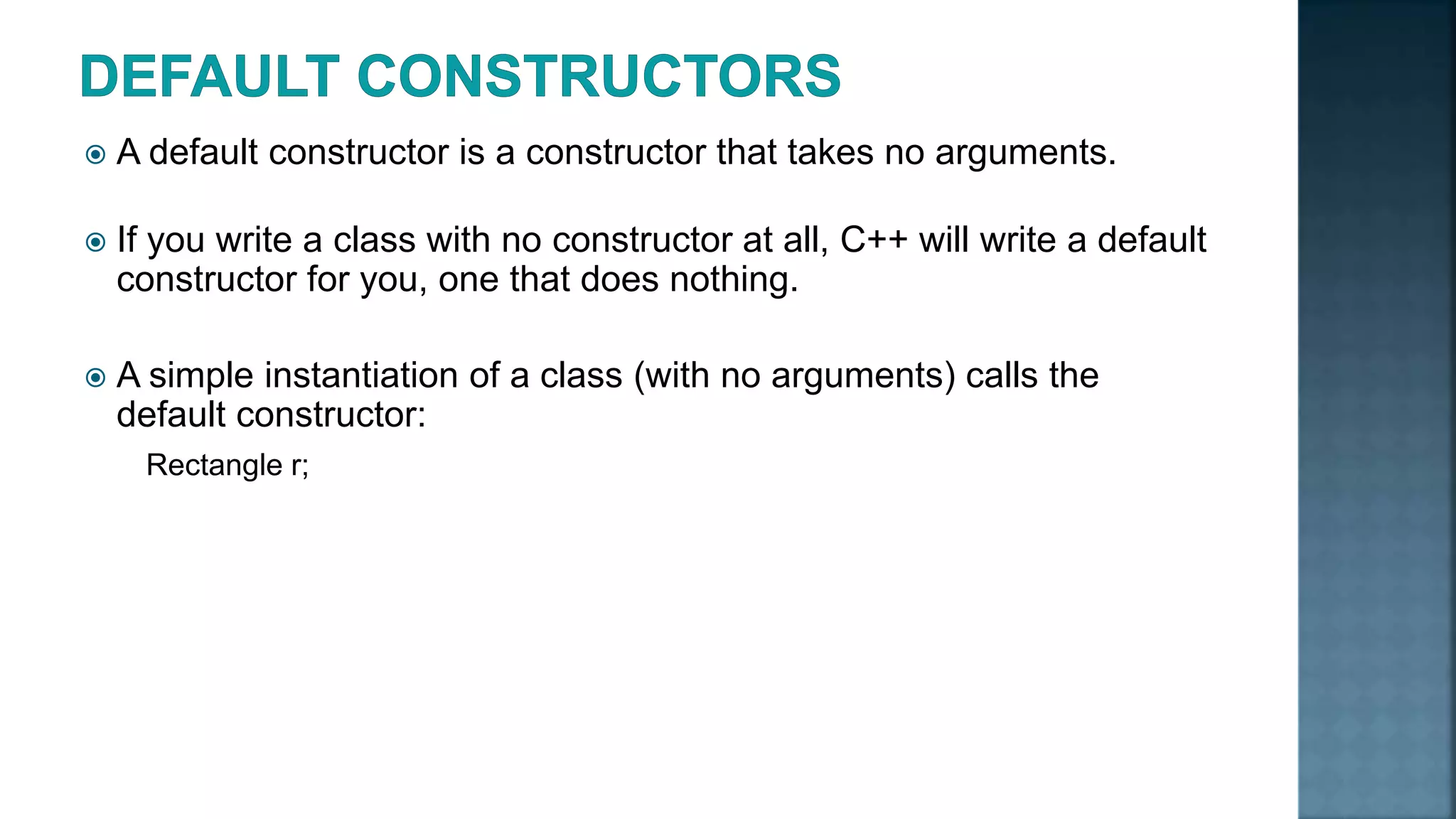  A default constructor is a constructor that takes no arguments.  If you write a class with no constructor at all, C++ will write a default constructor for you, one that does nothing.  A simple instantiation of a class (with no arguments) calls the default constructor: Rectangle r; 
