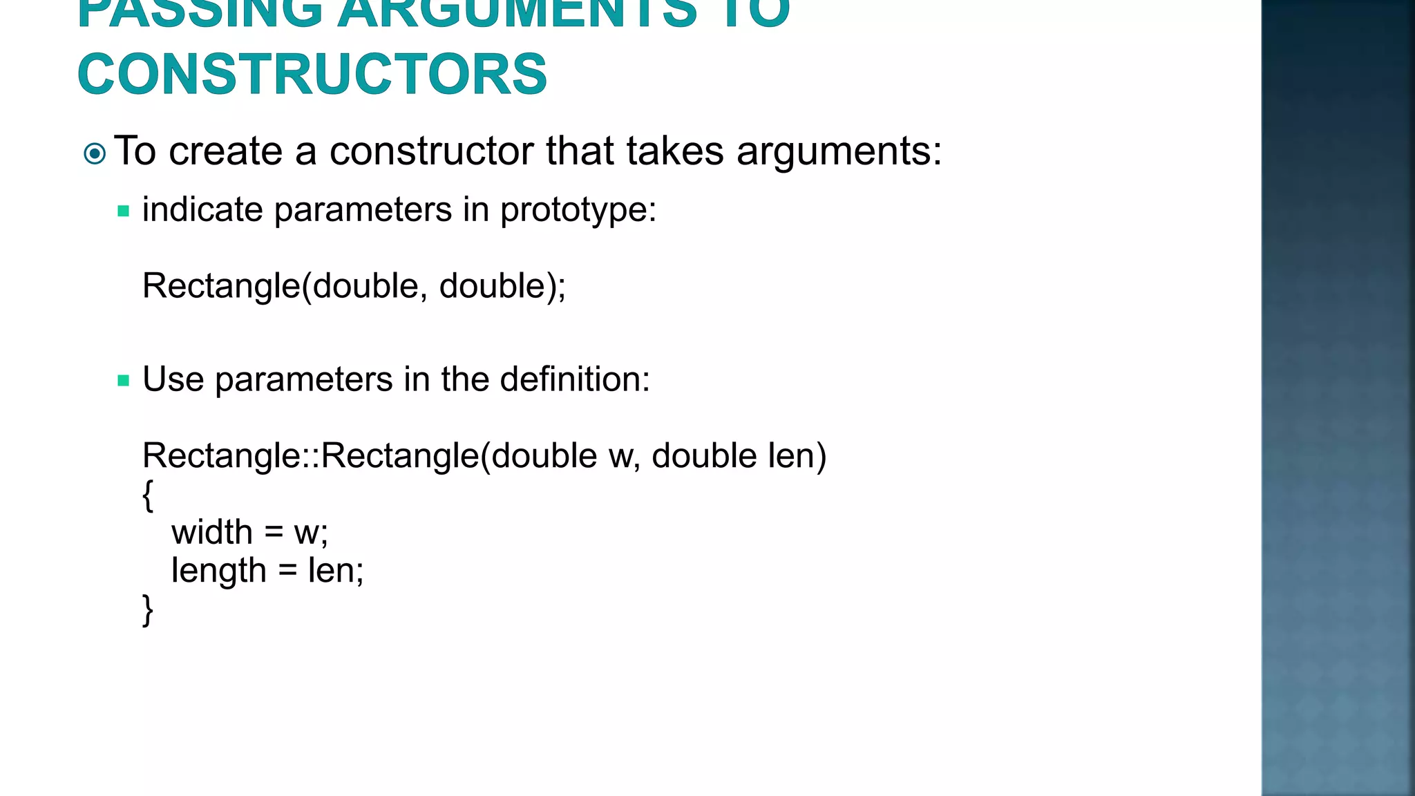  To create a constructor that takes arguments:  indicate parameters in prototype: Rectangle(double, double);  Use parameters in the definition: Rectangle::Rectangle(double w, double len) { width = w; length = len; } 