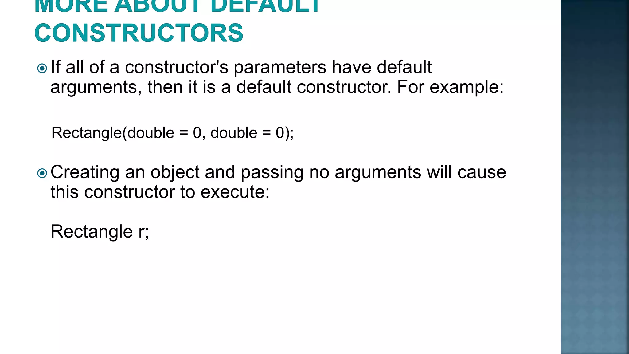  If all of a constructor's parameters have default arguments, then it is a default constructor. For example: Rectangle(double = 0, double = 0);  Creating an object and passing no arguments will cause this constructor to execute: Rectangle r; 