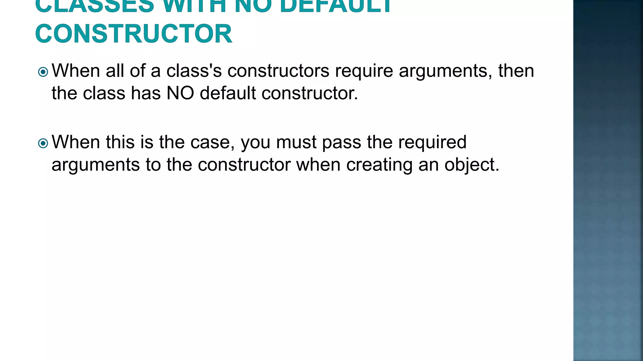  When all of a class's constructors require arguments, then the class has NO default constructor.  When this is the case, you must pass the required arguments to the constructor when creating an object. 