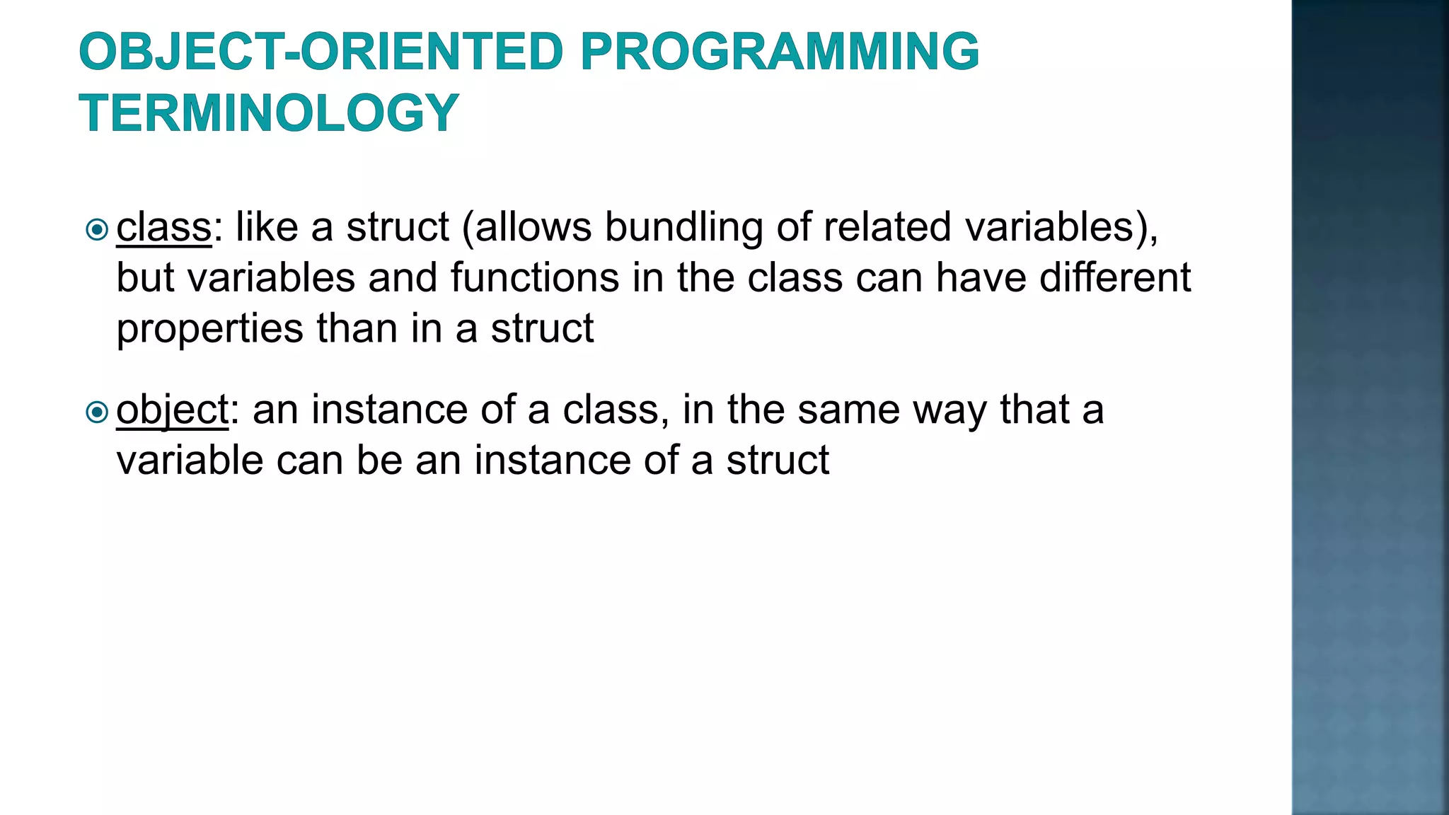  class: like a struct (allows bundling of related variables), but variables and functions in the class can have different properties than in a struct  object: an instance of a class, in the same way that a variable can be an instance of a struct 