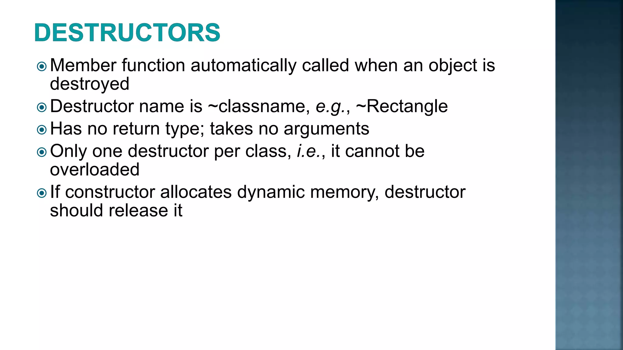  Member function automatically called when an object is destroyed  Destructor name is ~classname, e.g., ~Rectangle  Has no return type; takes no arguments  Only one destructor per class, i.e., it cannot be overloaded  If constructor allocates dynamic memory, destructor should release it 