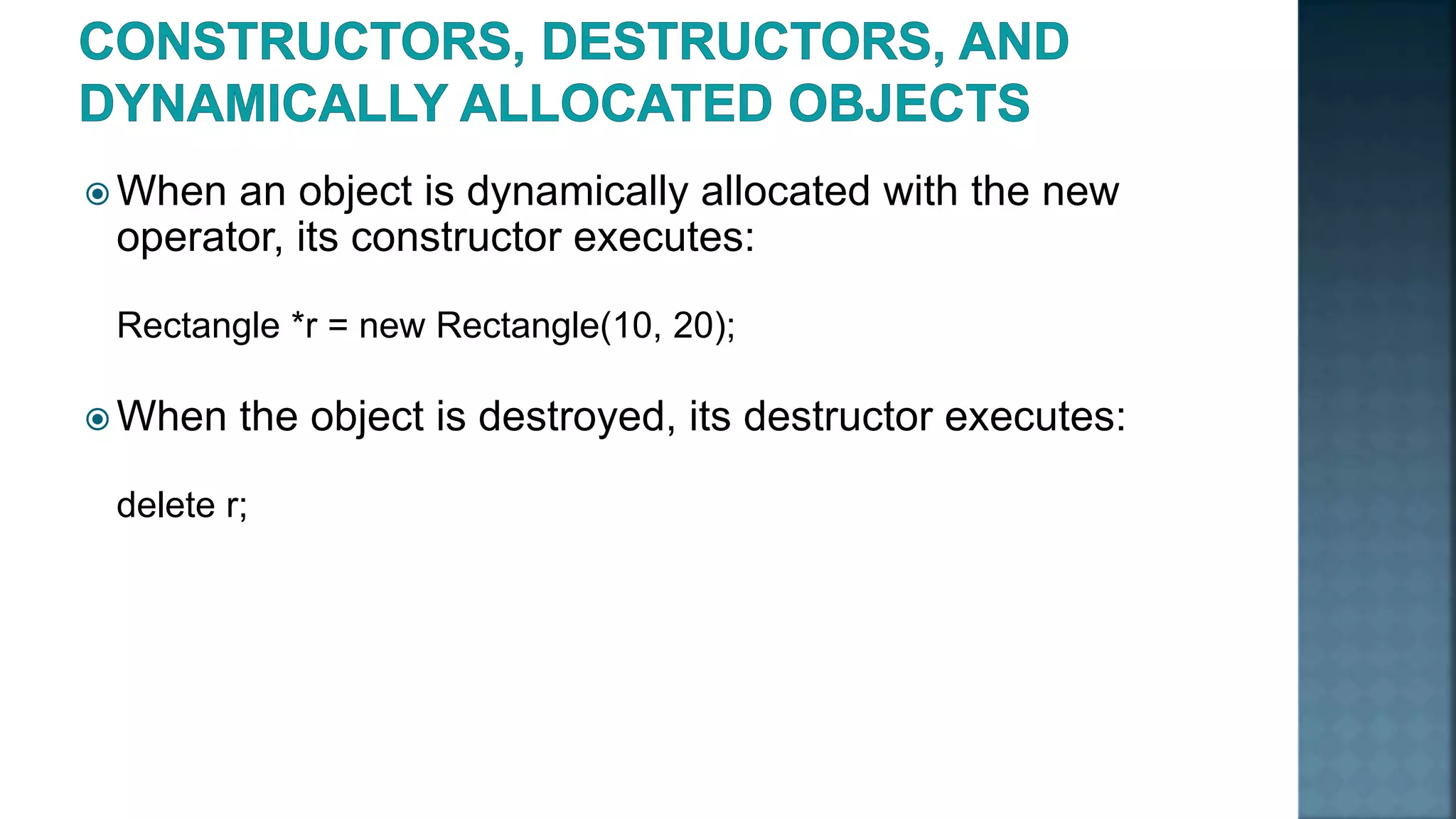  When an object is dynamically allocated with the new operator, its constructor executes: Rectangle *r = new Rectangle(10, 20);  When the object is destroyed, its destructor executes: delete r; 