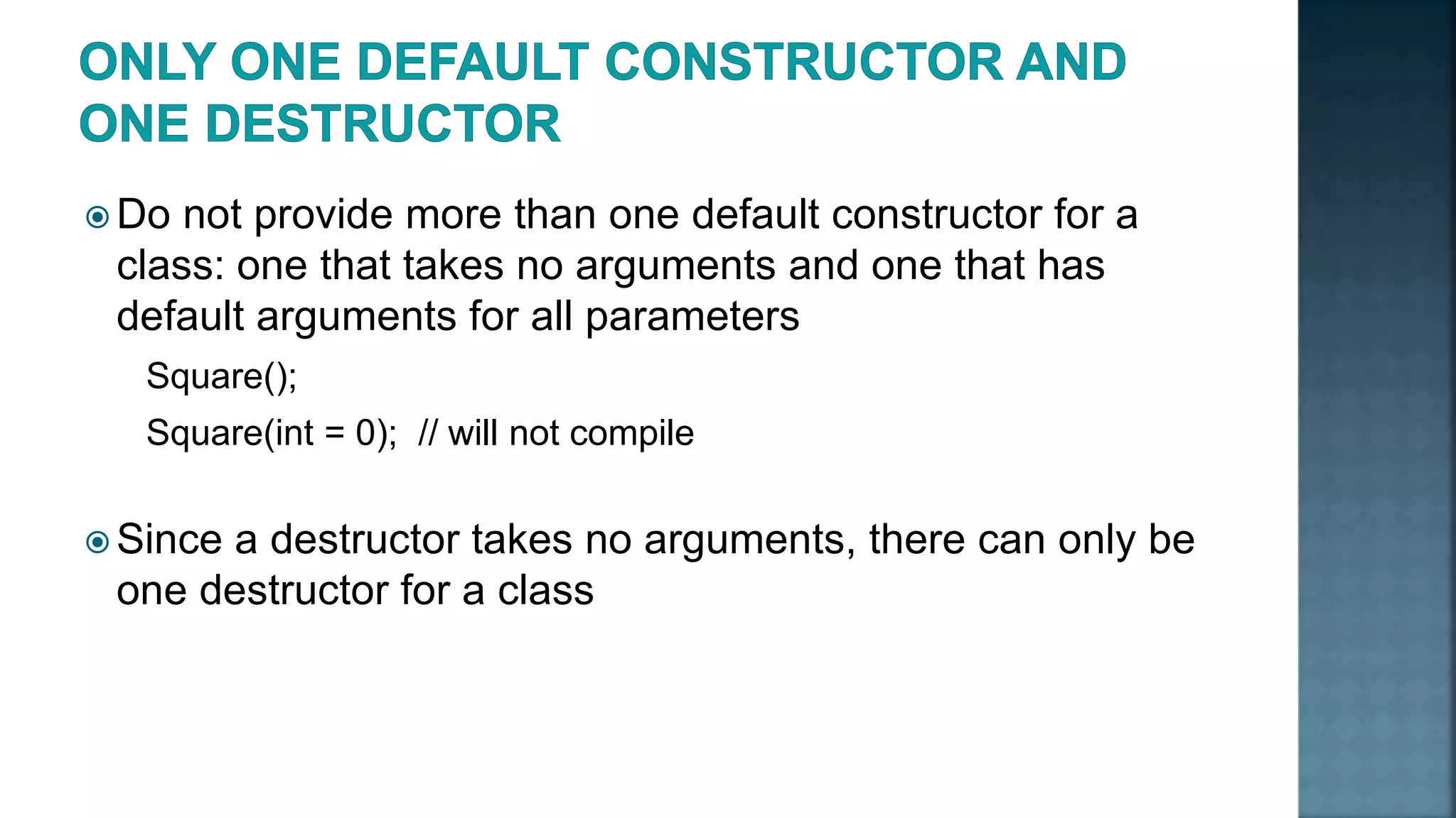  Do not provide more than one default constructor for a class: one that takes no arguments and one that has default arguments for all parameters Square(); Square(int = 0); // will not compile  Since a destructor takes no arguments, there can only be one destructor for a class 