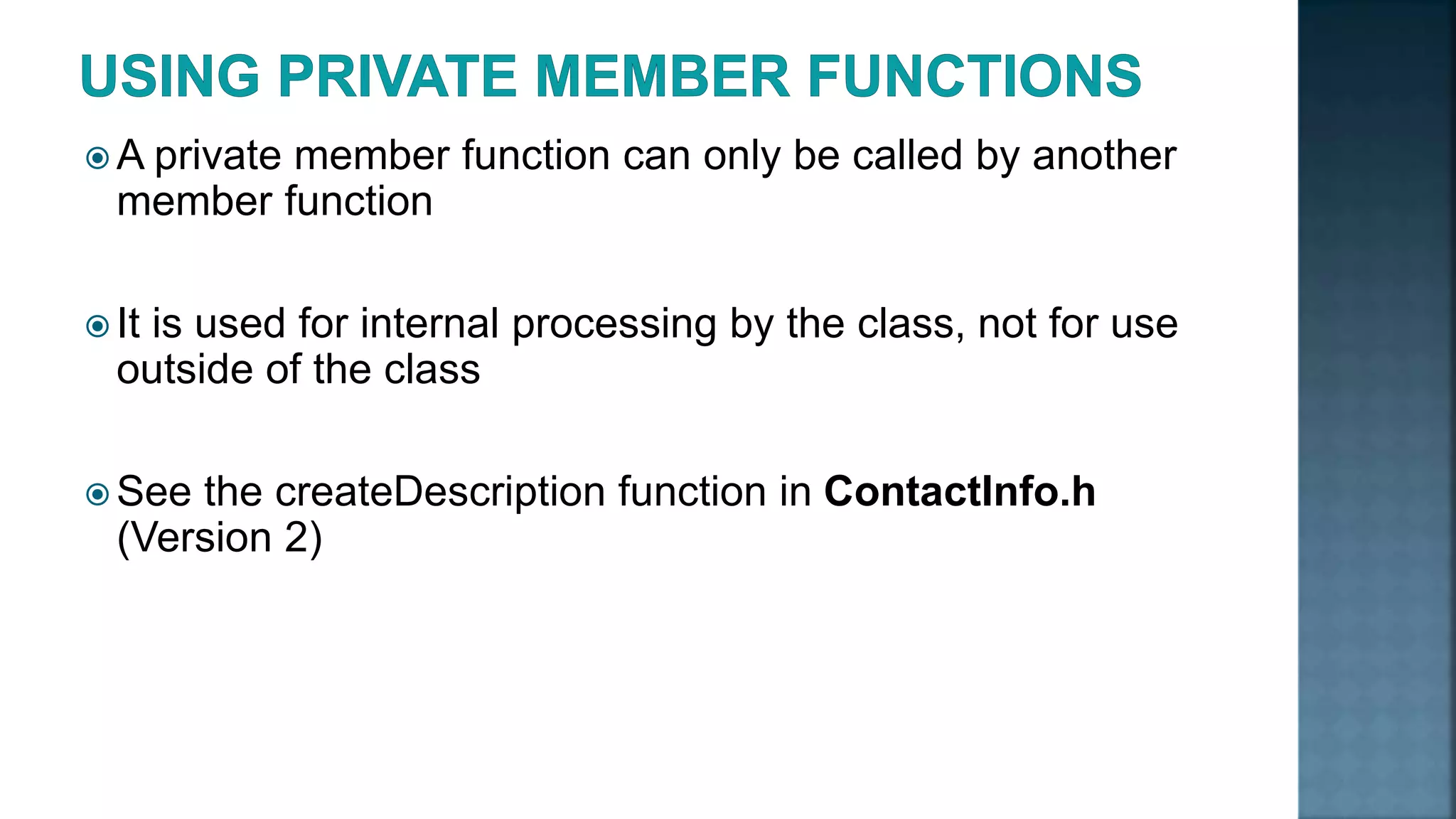  A private member function can only be called by another member function  It is used for internal processing by the class, not for use outside of the class  See the createDescription function in ContactInfo.h (Version 2) 
