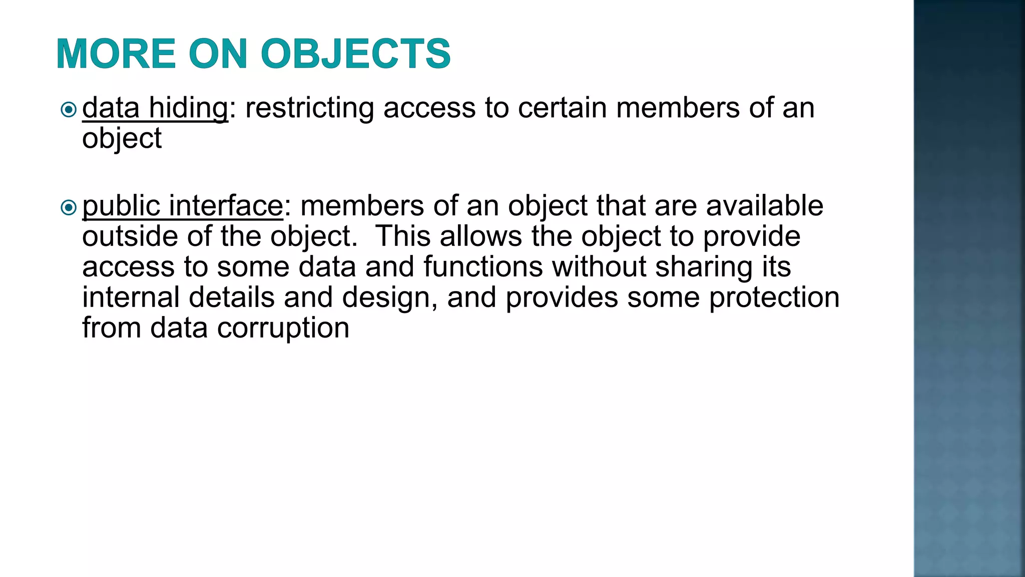  data hiding: restricting access to certain members of an object  public interface: members of an object that are available outside of the object. This allows the object to provide access to some data and functions without sharing its internal details and design, and provides some protection from data corruption 