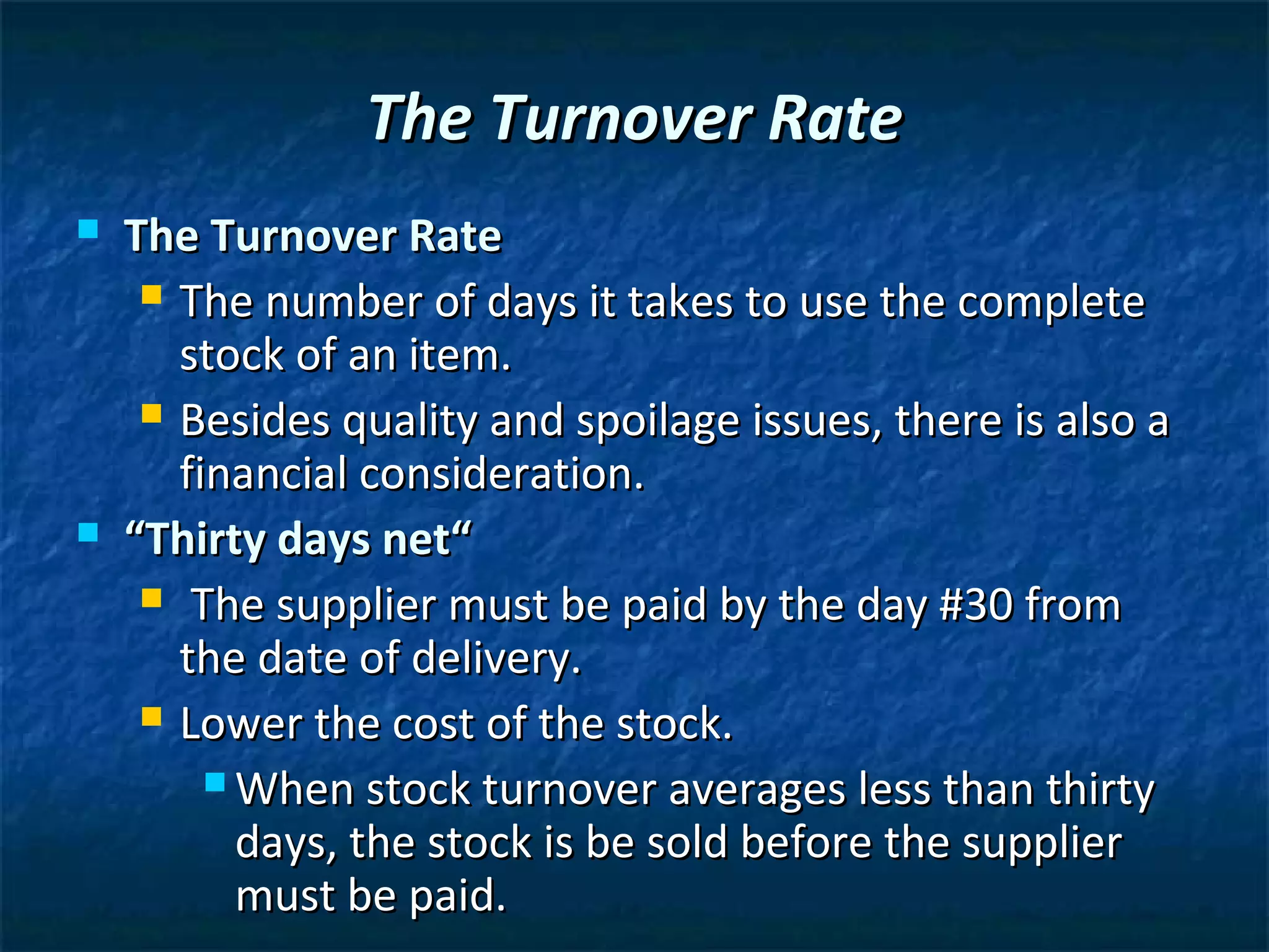 The Turnover Rate
   The Turnover Rate
      The number of days it takes to use the complete
       stock of an item.
      Besides quality and spoilage issues, there is also a
       financial consideration.
   “Thirty days net“
      The supplier must be paid by the day #30 from
       the date of delivery.
      Lower the cost of the stock.

          When stock turnover averages less than thirty
           days, the stock is be sold before the supplier
           must be paid.
 