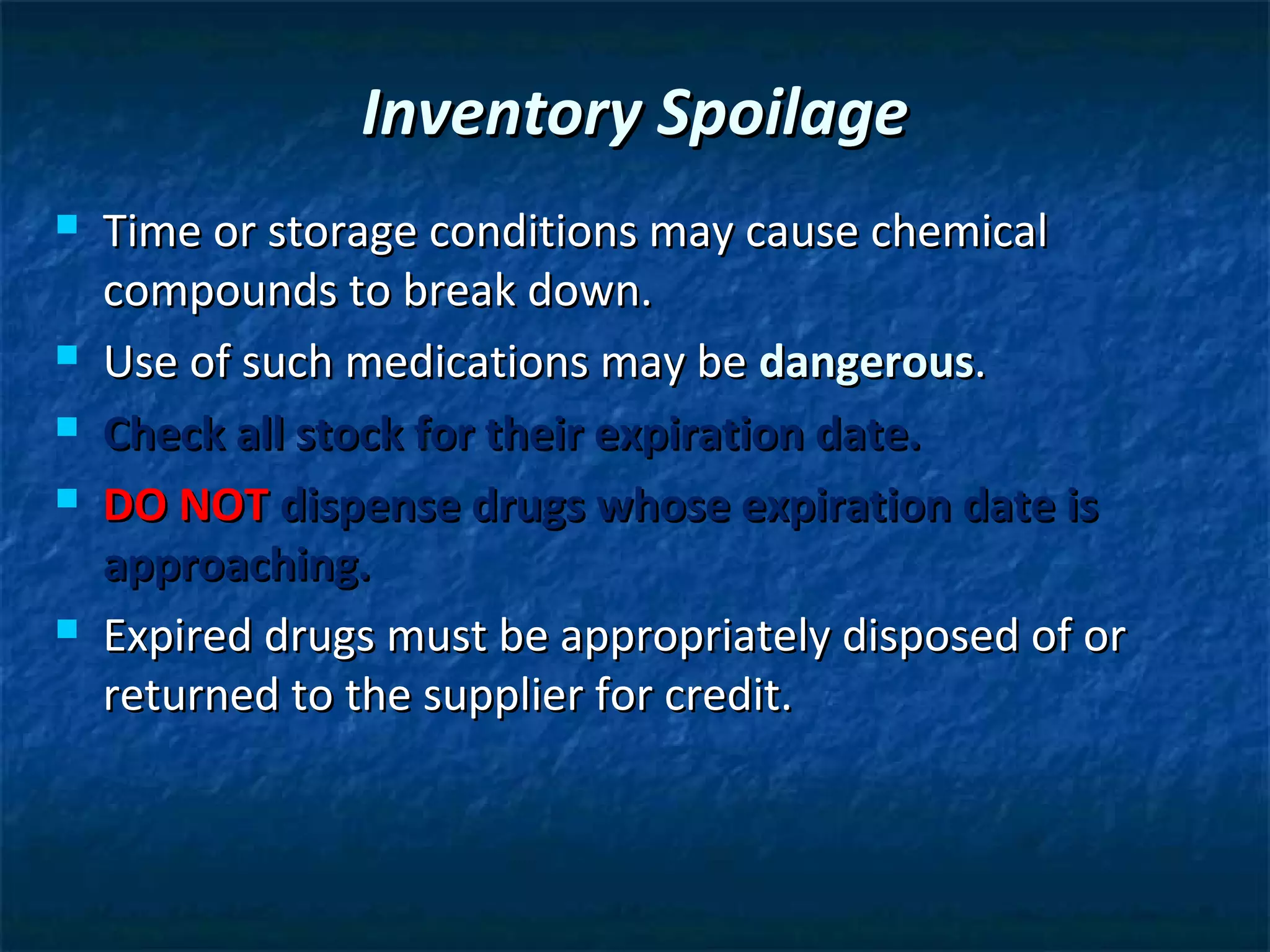 Inventory Spoilage
   Time or storage conditions may cause chemical
    compounds to break down.
   Use of such medications may be dangerous.
   Check all stock for their expiration date.
   DO NOT dispense drugs whose expiration date is
    approaching.
   Expired drugs must be appropriately disposed of or
    returned to the supplier for credit.
 