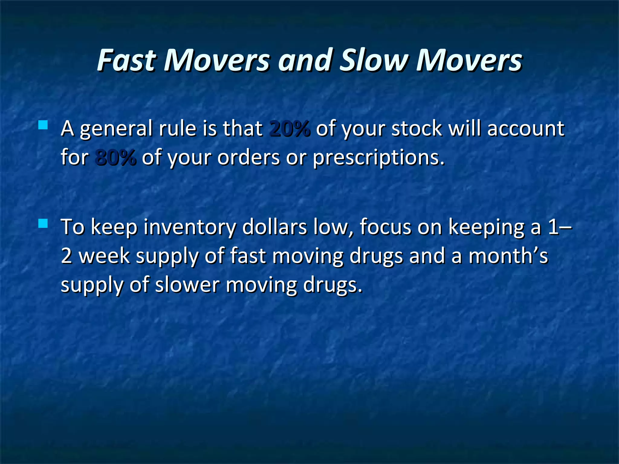 Fast Movers and Slow Movers
   A general rule is that 20% of your stock will account
    for 80% of your orders or prescriptions.

   To keep inventory dollars low, focus on keeping a 1–
    2 week supply of fast moving drugs and a month’s
    supply of slower moving drugs.
 