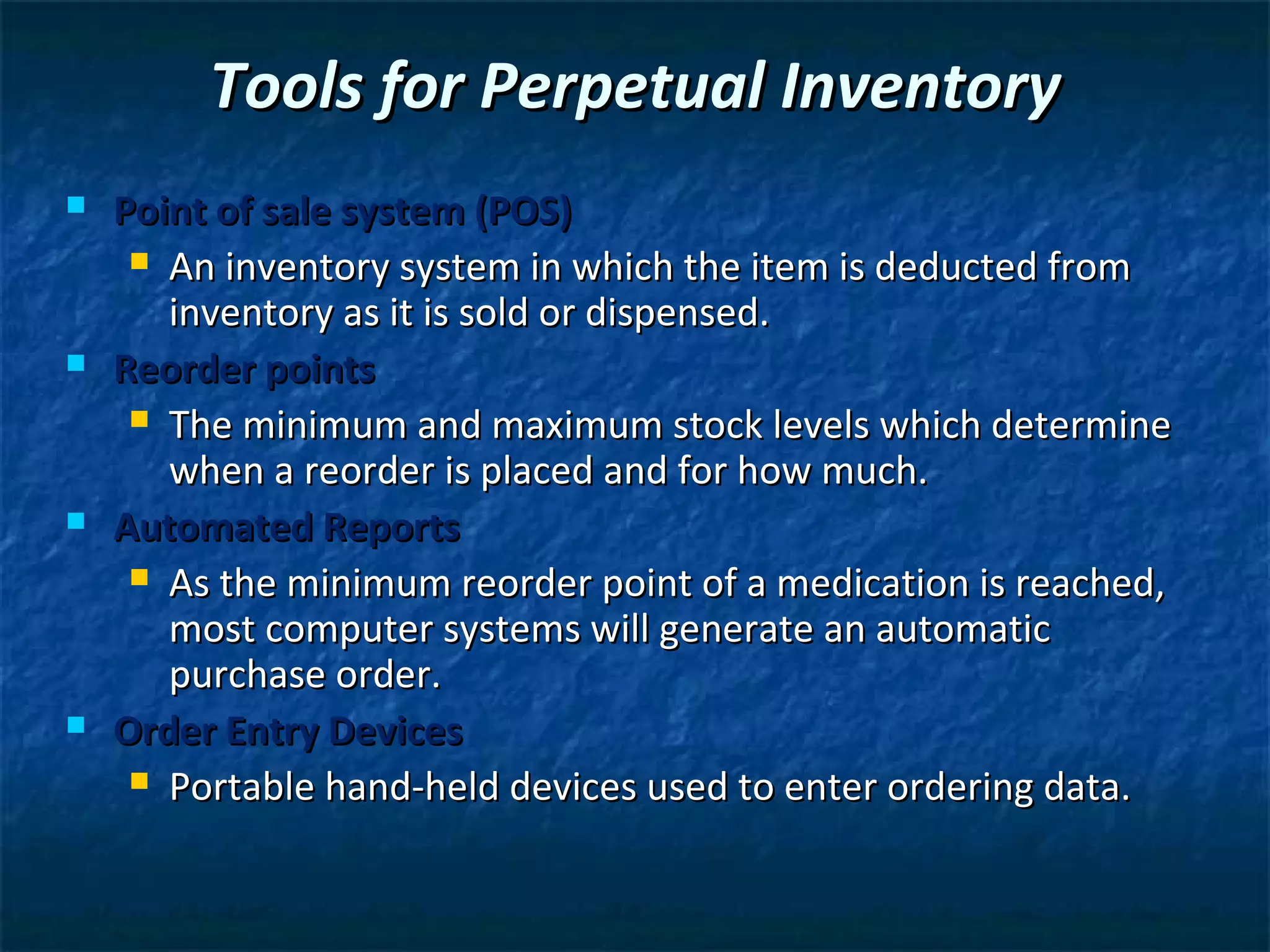 Tools for Perpetual Inventory
   Point of sale system (POS)
      An inventory system in which the item is deducted from
       inventory as it is sold or dispensed.
   Reorder points
      The minimum and maximum stock levels which determine
       when a reorder is placed and for how much.
   Automated Reports
      As the minimum reorder point of a medication is reached,
       most computer systems will generate an automatic
       purchase order.
   Order Entry Devices
      Portable hand-held devices used to enter ordering data.
 