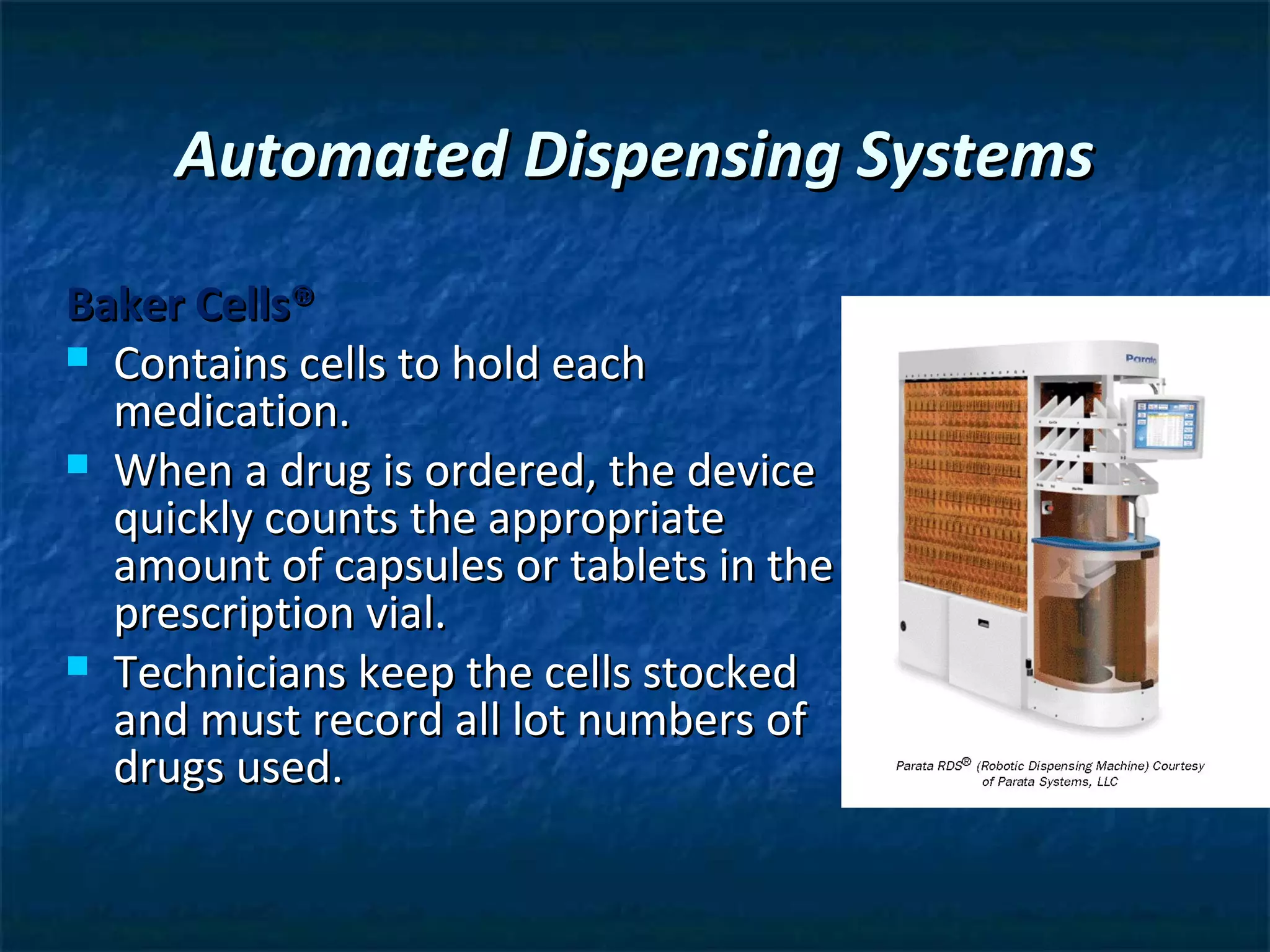 Automated Dispensing Systems

Baker Cells®
 Contains cells to hold each
  medication.
 When a drug is ordered, the device
  quickly counts the appropriate
  amount of capsules or tablets in the a
  prescription vial.
 Technicians keep the cells stocked
  and must record all lot numbers of
  drugs used.
 