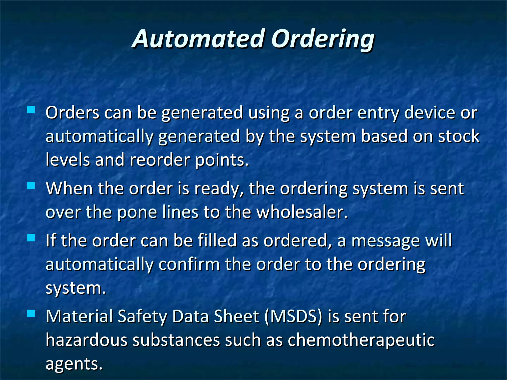 Automated Ordering

   Orders can be generated using a order entry device or
    automatically generated by the system based on stock
    levels and reorder points.
   When the order is ready, the ordering system is sent
    over the pone lines to the wholesaler.
   If the order can be filled as ordered, a message will
    automatically confirm the order to the ordering
    system.
   Material Safety Data Sheet (MSDS) is sent for
    hazardous substances such as chemotherapeutic
    agents.
 