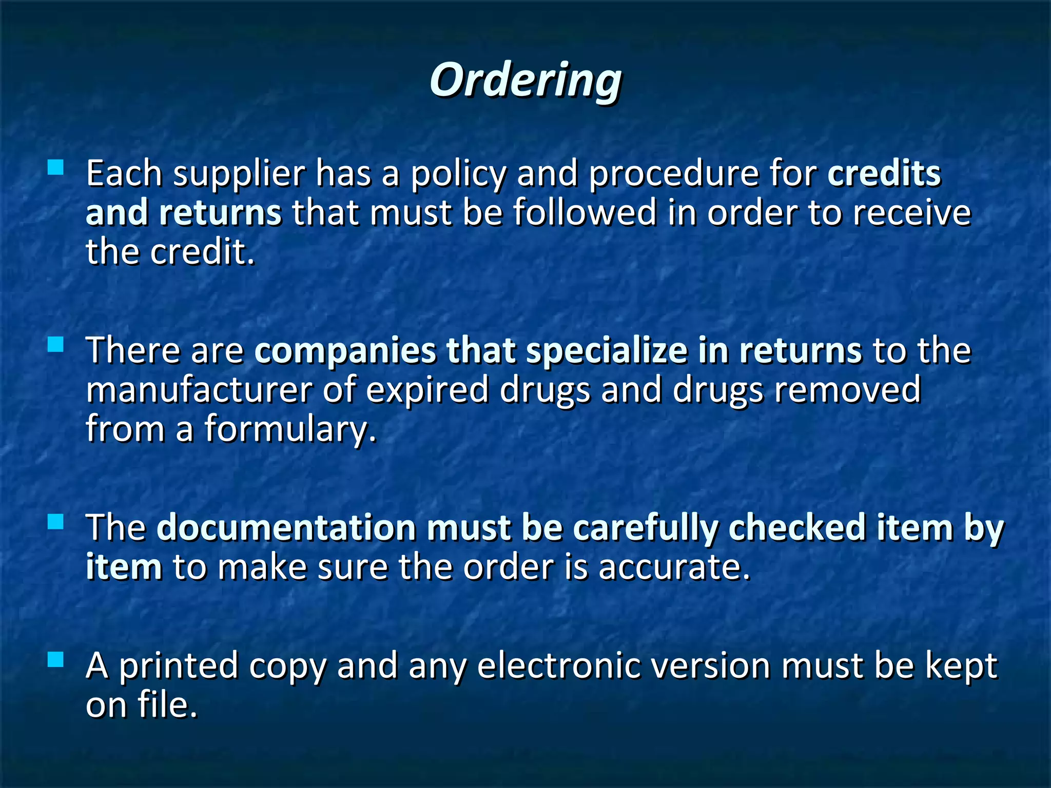 Ordering
   Each supplier has a policy and procedure for credits
    and returns that must be followed in order to receive
    the credit.

   There are companies that specialize in returns to the
    manufacturer of expired drugs and drugs removed
    from a formulary.

   The documentation must be carefully checked item by
    item to make sure the order is accurate.

   A printed copy and any electronic version must be kept
    on file.
 