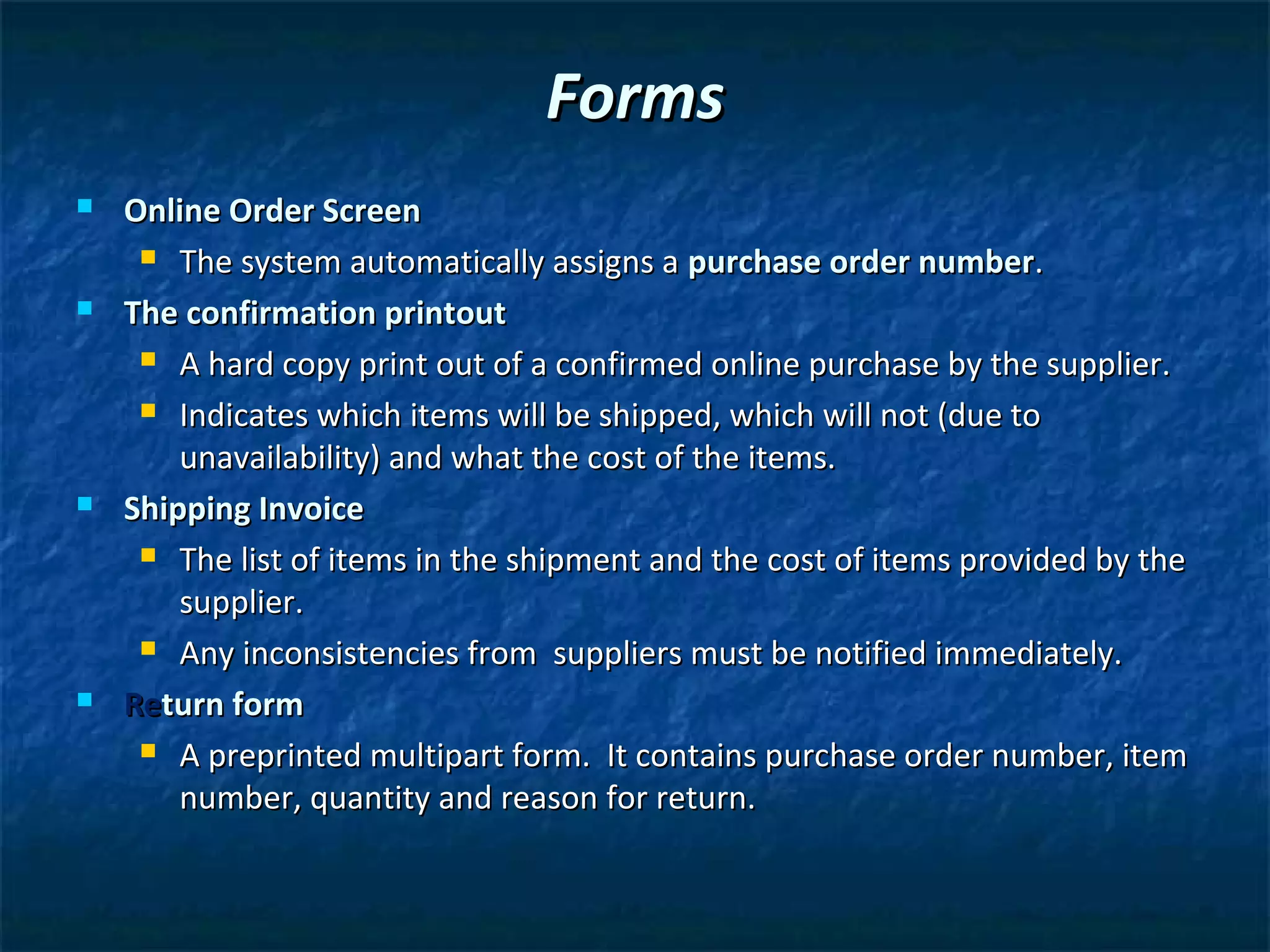 Forms
   Online Order Screen
      The system automatically assigns a purchase order number.

   The confirmation printout
      A hard copy print out of a confirmed online purchase by the supplier.

      Indicates which items will be shipped, which will not (due to

        unavailability) and what the cost of the items.
   Shipping Invoice
      The list of items in the shipment and the cost of items provided by the

        supplier.
      Any inconsistencies from suppliers must be notified immediately.

   Return form
      A preprinted multipart form. It contains purchase order number, item

        number, quantity and reason for return.
 